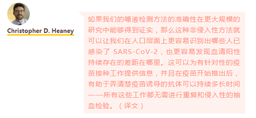 如果我们的唾液检测方法的准确性在更大规模的研究中能够得到证实，那么这种非侵入性方法就可以让我们在人口层面上更容易识别出哪些人已感染了 SARS-CoV-2，也更容易发现血清阳性持续存在的差距在哪里。